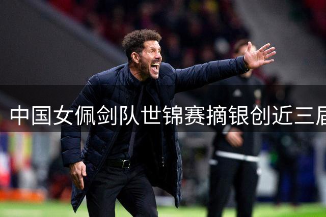 中国女佩剑队世锦赛摘银创近三届最佳战绩