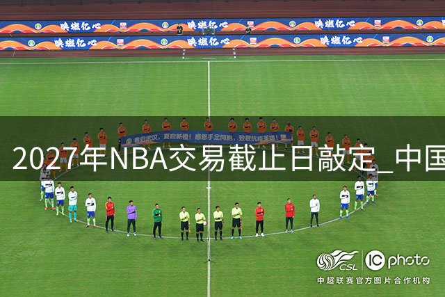 2027年NBA交易截止日敲定 中国球迷将迎"人日"篮球盛宴