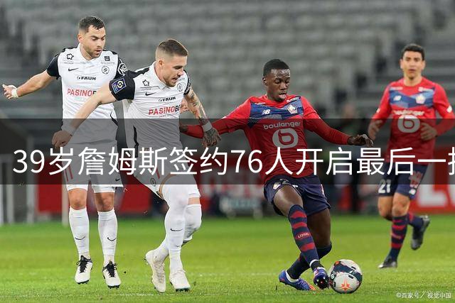 39岁詹姆斯签约76人开启最后一搏 降薪千万只为追逐第五冠